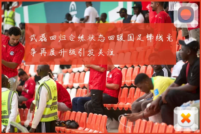 武磊回归合练状态回暖国足锋线竞争再度升级引发关注