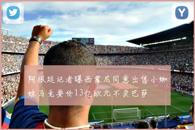 阿根廷记者曝西蒙尼同意出售小蜘蛛马竞要价13亿欧元不卖巴萨