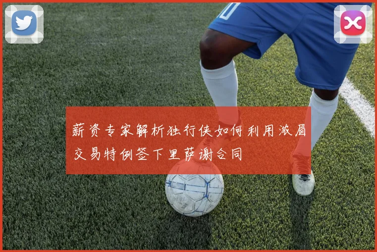 薪资专家解析独行侠如何利用浓眉交易特例签下里萨谢合同