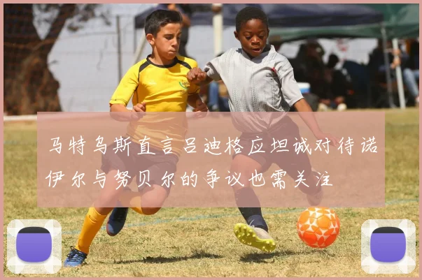 马特乌斯直言吕迪格应坦诚对待诺伊尔与努贝尔的争议也需关注