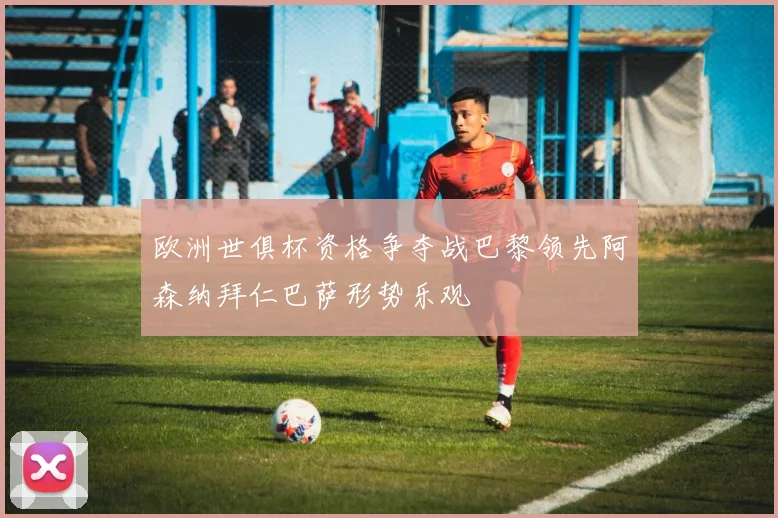 欧洲世俱杯资格争夺战巴黎领先阿森纳拜仁巴萨形势乐观