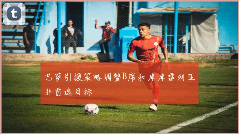 巴萨引援策略调整B席和库库雷利亚非首选目标
