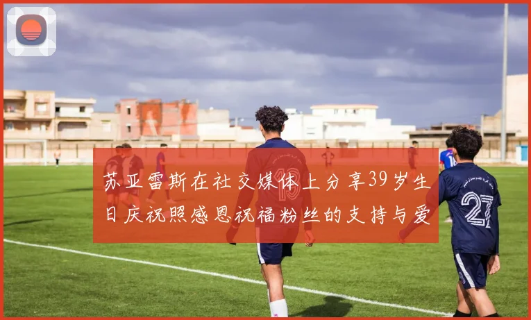 苏亚雷斯在社交媒体上分享39岁生日庆祝照感恩祝福粉丝的支持与爱护