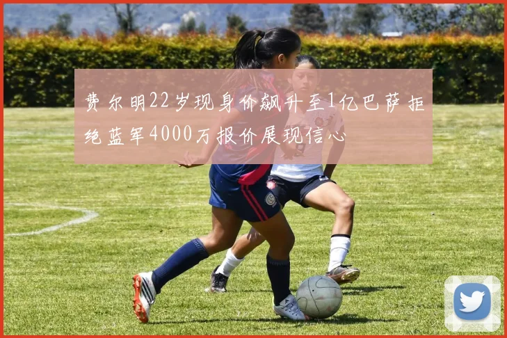 费尔明22岁现身价飙升至1亿巴萨拒绝蓝军4000万报价展现信心