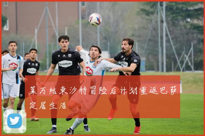 莱万结束沙特冒险后计划重返巴萨定居生活