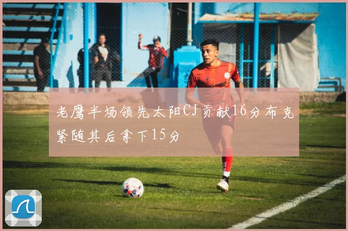老鹰半场领先太阳CJ贡献16分布克紧随其后拿下15分