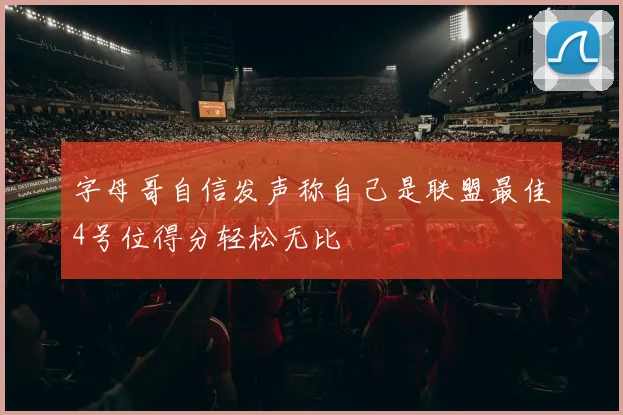 字母哥自信发声称自己是联盟最佳4号位得分轻松无比