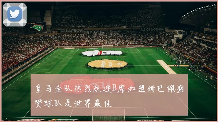 皇马全队热烈欢迎B席加盟姆巴佩盛赞球队是世界最佳
