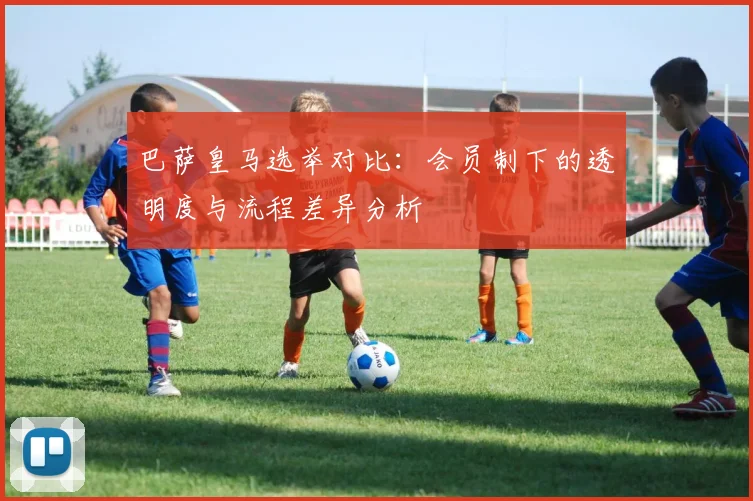 巴萨皇马选举对比：会员制下的透明度与流程差异分析
