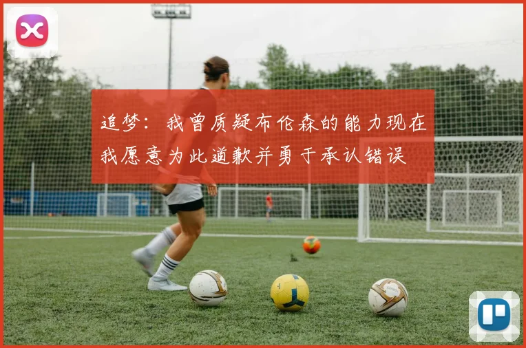 追梦：我曾质疑布伦森的能力现在我愿意为此道歉并勇于承认错误