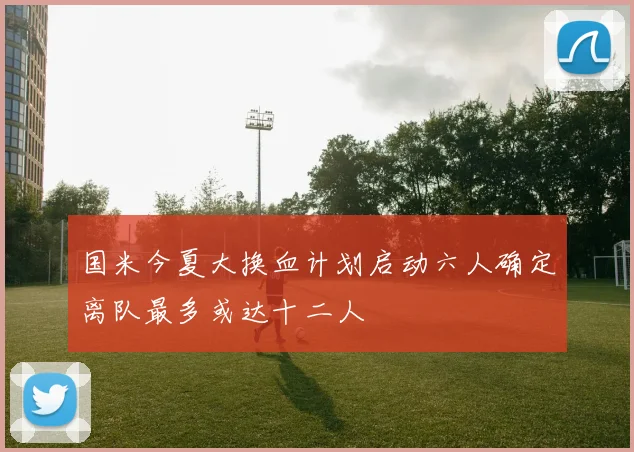 国米今夏大换血计划启动六人确定离队最多或达十二人
