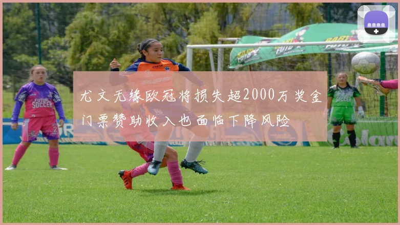 尤文无缘欧冠将损失超2000万奖金门票赞助收入也面临下降风险