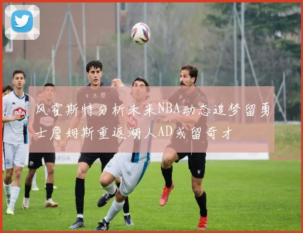 风霍斯特分析未来NBA动态追梦留勇士詹姆斯重返湖人AD或留奇才